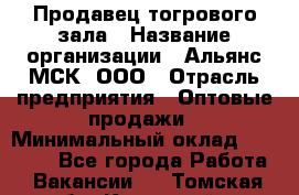 Продавец тогрового зала › Название организации ­ Альянс-МСК, ООО › Отрасль предприятия ­ Оптовые продажи › Минимальный оклад ­ 30 000 - Все города Работа » Вакансии   . Томская обл.,Кедровый г.